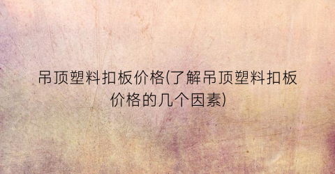 吊顶塑料扣板价格(了解吊顶塑料扣板价格的几个因素)