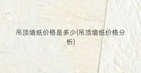 “吊顶墙纸价格是多少(吊顶墙纸价格分析)