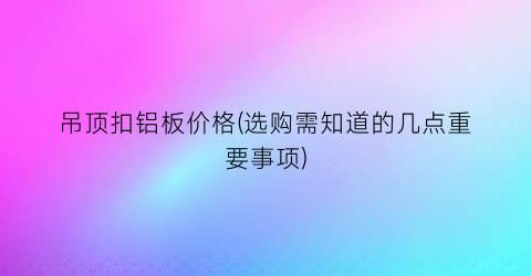 吊顶扣铝板价格(选购需知道的几点重要事项)