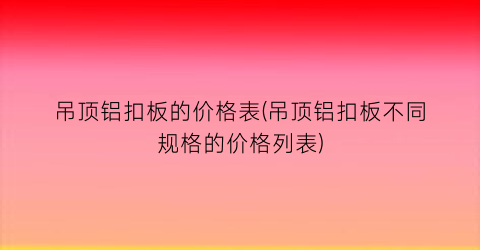 吊顶铝扣板的价格表(吊顶铝扣板不同规格的价格列表)