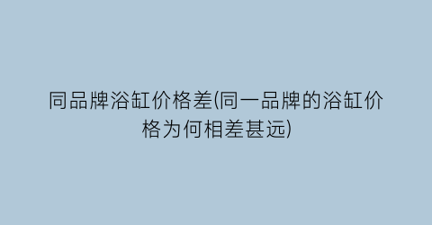 同品牌浴缸价格差(同一品牌的浴缸价格为何相差甚远)