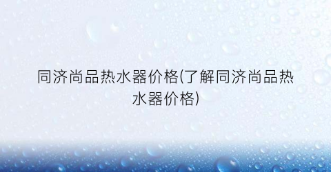 同济尚品热水器价格(了解同济尚品热水器价格)
