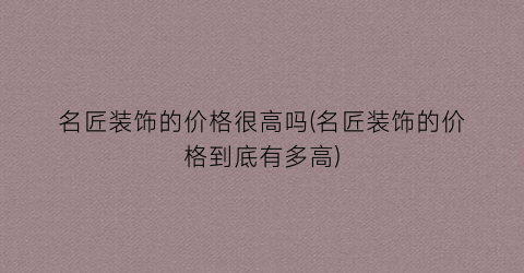 名匠装饰的价格很高吗(名匠装饰的价格到底有多高)