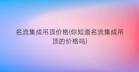 名流集成吊顶价格(你知道名流集成吊顶的价格吗)