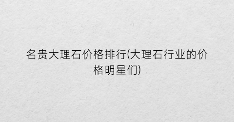 名贵大理石价格排行(大理石行业的价格明星们)