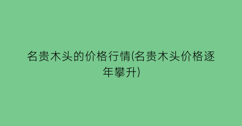 “名贵木头的价格行情(名贵木头价格逐年攀升)