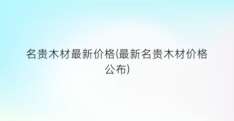 名贵木材最新价格(最新名贵木材价格公布)