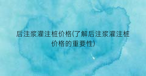 后注浆灌注桩价格(了解后注浆灌注桩价格的重要性)