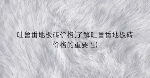 吐鲁番地板砖价格(了解吐鲁番地板砖价格的重要性)