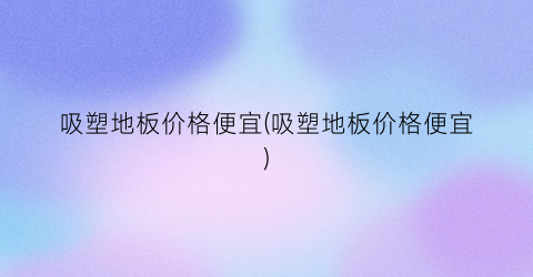 吸塑地板价格便宜(吸塑地板价格便宜)