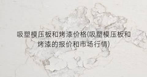 吸塑模压板和烤漆价格(吸塑模压板和烤漆的报价和市场行情)