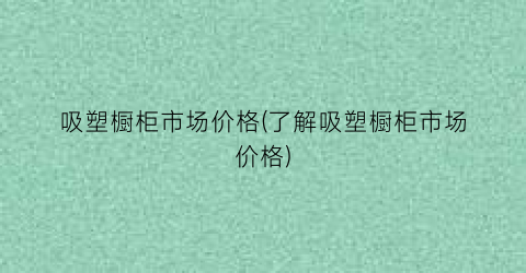 吸塑橱柜市场价格(了解吸塑橱柜市场价格)