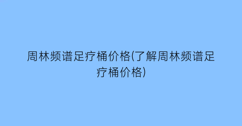 “周林频谱足疗桶价格(了解周林频谱足疗桶价格)