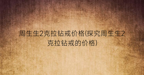 周生生2克拉钻戒价格(探究周生生2克拉钻戒的价格)