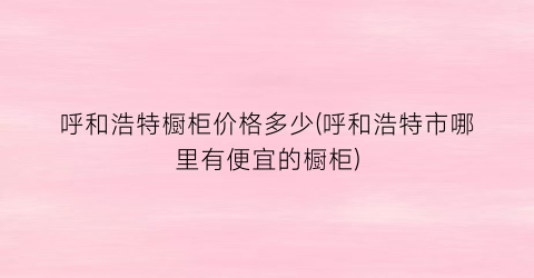 呼和浩特橱柜价格多少(呼和浩特市哪里有便宜的橱柜)