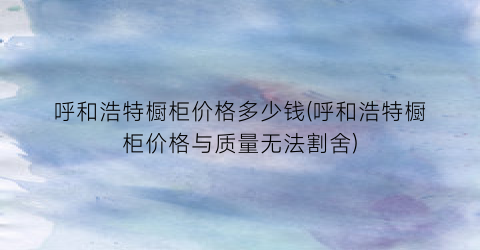 呼和浩特橱柜价格多少钱(呼和浩特橱柜价格与质量无法割舍)