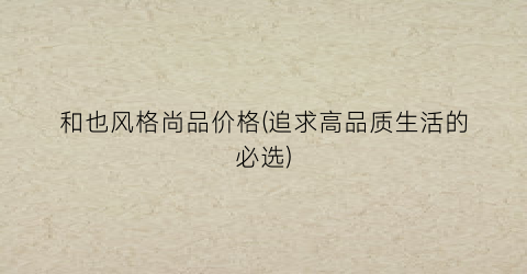 和也风格尚品价格(追求高品质生活的必选)