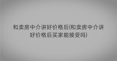 和卖房中介讲好价格后(和卖房中介讲好价格后买家能接受吗)