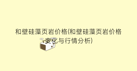 和壁硅藻页岩价格(和壁硅藻页岩价格变化与行情分析)