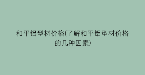 和平铝型材价格(了解和平铝型材价格的几种因素)