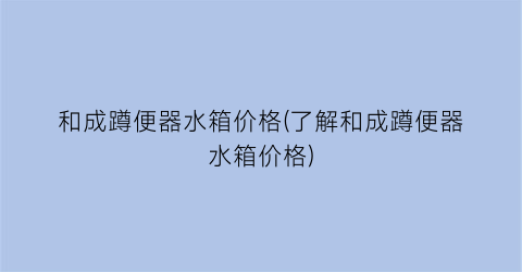 和成蹲便器水箱价格(了解和成蹲便器水箱价格)