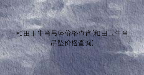 和田玉生肖吊坠价格查询(和田玉生肖吊坠价格查询)