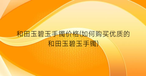 和田玉碧玉手镯价格(如何购买优质的和田玉碧玉手镯)