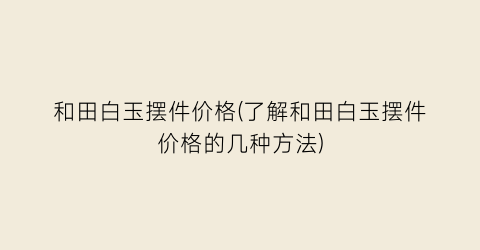 和田白玉摆件价格(了解和田白玉摆件价格的几种方法)
