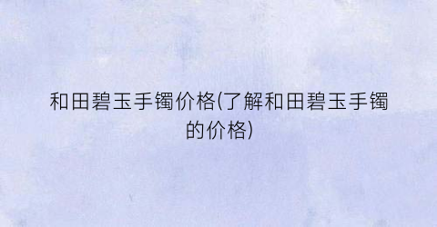 和田碧玉手镯价格(了解和田碧玉手镯的价格)