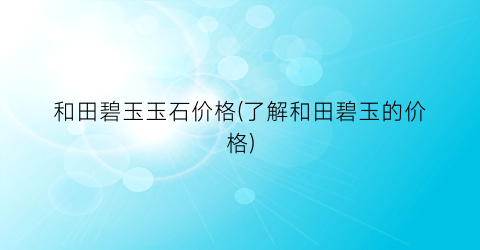 “和田碧玉玉石价格(了解和田碧玉的价格)