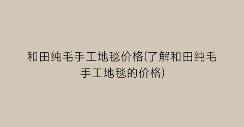 和田纯毛手工地毯价格(了解和田纯毛手工地毯的价格)
