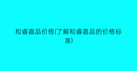 和睿嘉品价格(了解和睿嘉品的价格标准)