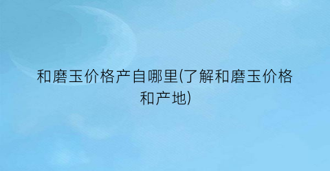 和磨玉价格产自哪里(了解和磨玉价格和产地)