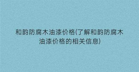 和韵防腐木油漆价格(了解和韵防腐木油漆价格的相关信息)