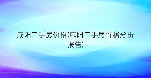 咸阳二手房价格(咸阳二手房价格分析报告)
