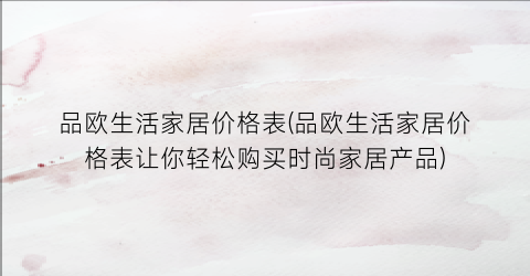 品欧生活家居价格表(品欧生活家居价格表让你轻松购买时尚家居产品)
