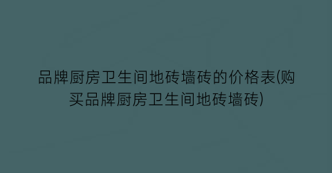 品牌厨房卫生间地砖墙砖的价格表(购买品牌厨房卫生间地砖墙砖)
