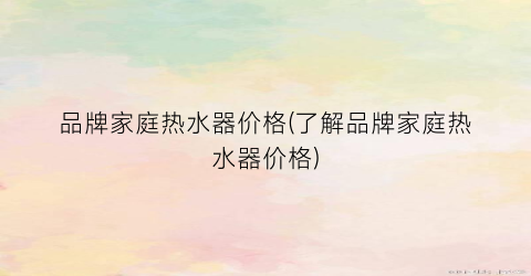 品牌家庭热水器价格(了解品牌家庭热水器价格)