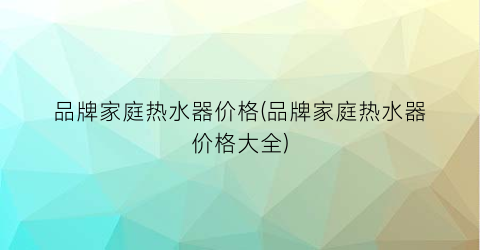 品牌家庭热水器价格(品牌家庭热水器价格大全)