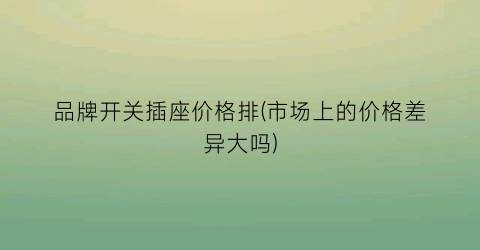 品牌开关插座价格排(市场上的价格差异大吗)