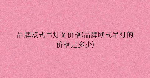 品牌欧式吊灯图价格(品牌欧式吊灯的价格是多少)