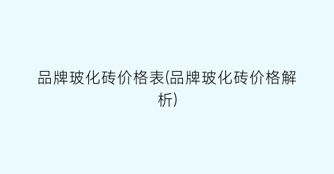 “品牌玻化砖价格表(品牌玻化砖价格解析)