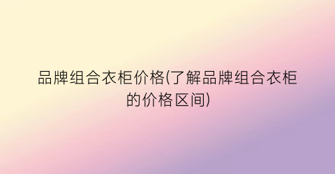 品牌组合衣柜价格(了解品牌组合衣柜的价格区间)