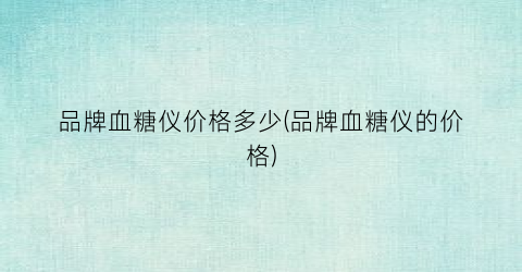 品牌血糖仪价格多少(品牌血糖仪的价格)