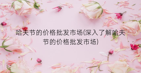 哈夫节的价格批发市场(深入了解哈夫节的价格批发市场)