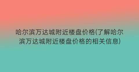 哈尔滨万达城附近楼盘价格(了解哈尔滨万达城附近楼盘价格的相关信息)