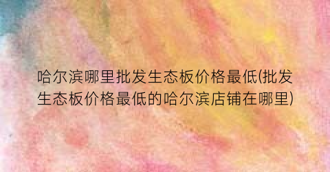 哈尔滨哪里批发生态板价格最低(批发生态板价格最低的哈尔滨店铺在哪里)