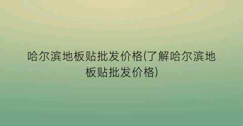 哈尔滨地板贴批发价格(了解哈尔滨地板贴批发价格)