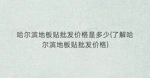 “哈尔滨地板贴批发价格是多少(了解哈尔滨地板贴批发价格)