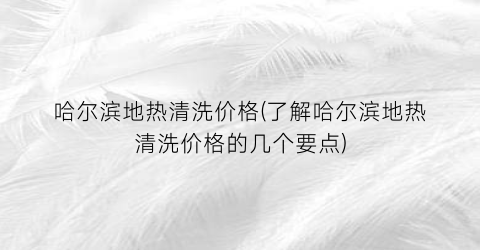 哈尔滨地热清洗价格(了解哈尔滨地热清洗价格的几个要点)